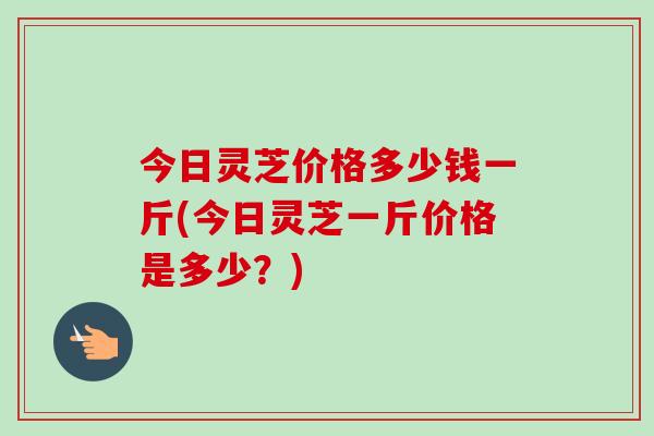 今日灵芝价格多少钱一斤(今日灵芝一斤价格是多少？)