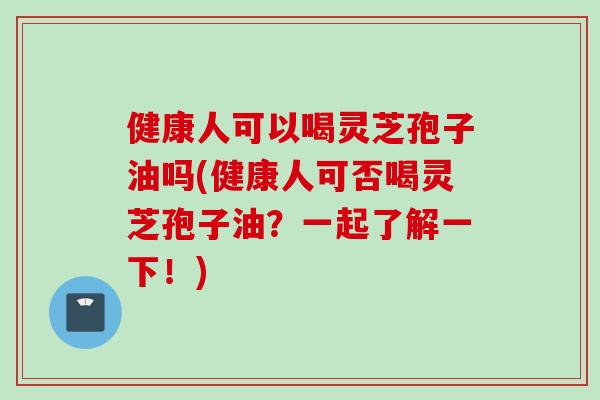 健康人可以喝灵芝孢子油吗(健康人可否喝灵芝孢子油？一起了解一下！)