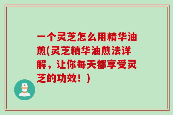 一个灵芝怎么用精华油煎(灵芝精华油煎法详解，让你每天都享受灵芝的功效！)