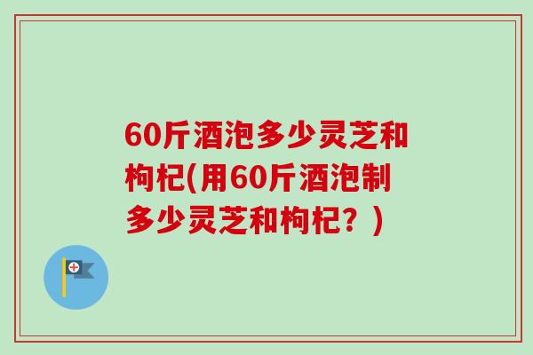60斤酒泡多少灵芝和枸杞(用60斤酒泡制多少灵芝和枸杞？)