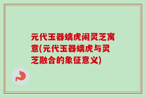 元代玉器螭虎闹灵芝寓意(元代玉器螭虎与灵芝融合的象征意义)