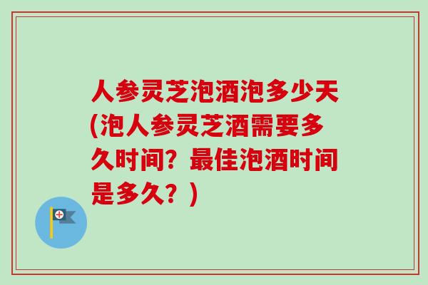 人参灵芝泡酒泡多少天(泡人参灵芝酒需要多久时间?佳泡酒时间是多久?) 人参灵芝泡酒泡多少天(泡人参灵芝酒需要多久时间?佳泡酒时间是多久?)