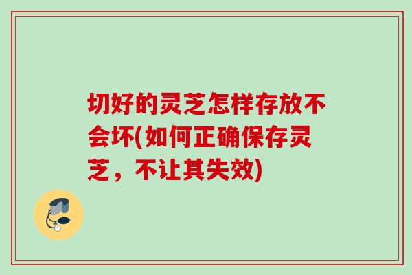 切好的灵芝怎样存放不会坏(如何正确保存灵芝,不让其失效) 切好的灵芝怎样存放不会坏(如何正确保存灵芝,不让其失效)