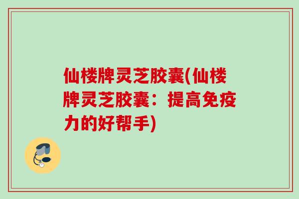 仙楼牌灵芝胶囊(仙楼牌灵芝胶囊：提高免疫力的好帮手)