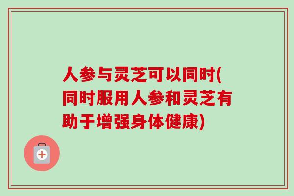 人参与灵芝可以同时(同时服用人参和灵芝有助于增强身体健康)