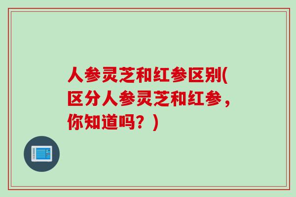 人参灵芝和红参区别(区分人参灵芝和红参，你知道吗？)