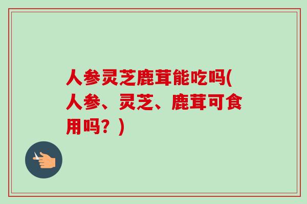 人参灵芝鹿茸能吃吗(人参、灵芝、鹿茸可食用吗？)