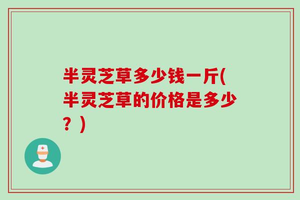 半灵芝草多少钱一斤(半灵芝草的价格是多少？)