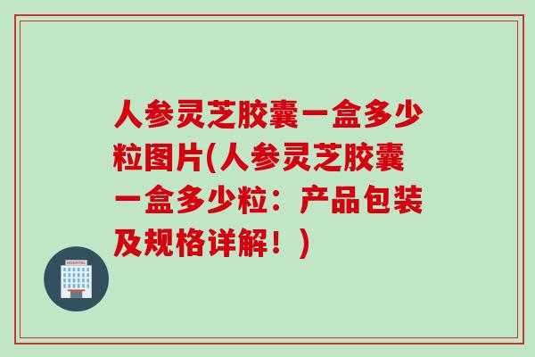 人参灵芝胶囊一盒多少粒图片(人参灵芝胶囊一盒多少粒:产品包装及规格详解!) 人参灵芝胶囊一盒多少粒图片(人参灵芝胶囊一盒多少粒:产品包装及规格详解!)