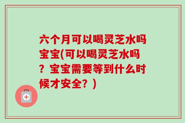 六个月可以喝灵芝水吗宝宝(可以喝灵芝水吗？宝宝需要等到什么时候才安全？)