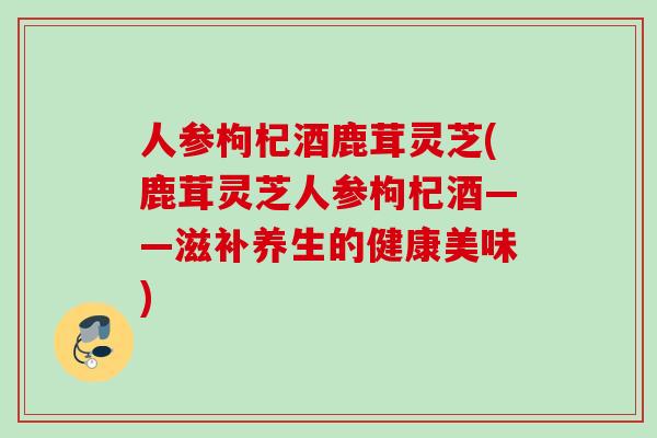 人参枸杞酒鹿茸灵芝(鹿茸灵芝人参枸杞酒——滋补养生的健康美味)