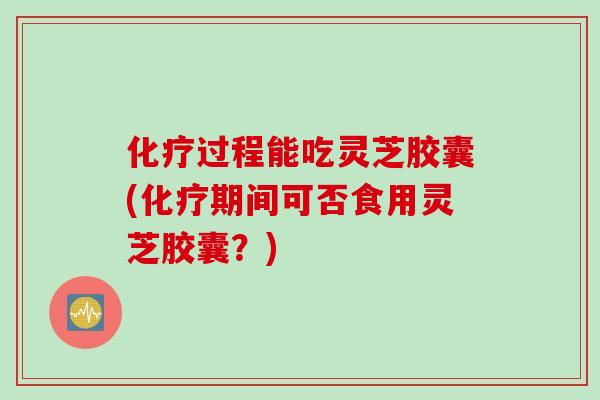 化疗过程能吃灵芝胶囊(化疗期间可否食用灵芝胶囊？)