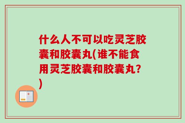 什么人不可以吃灵芝胶囊和胶囊丸(谁不能食用灵芝胶囊和胶囊丸？)