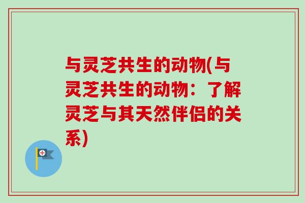 与灵芝共生的动物(与灵芝共生的动物：了解灵芝与其天然伴侣的关系)