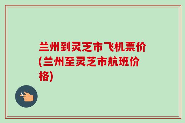兰州到灵芝市飞机票价(兰州至灵芝市航班价格)