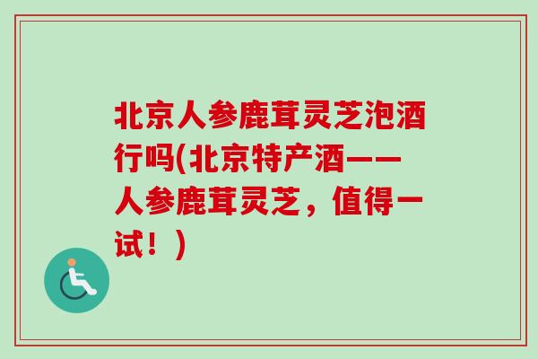 北京人参鹿茸灵芝泡酒行吗(北京特产酒——人参鹿茸灵芝，值得一试！)