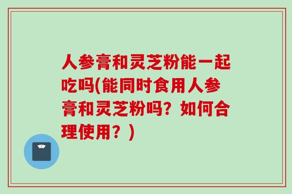 人参膏和灵芝粉能一起吃吗(能同时食用人参膏和灵芝粉吗？如何合理使用？)