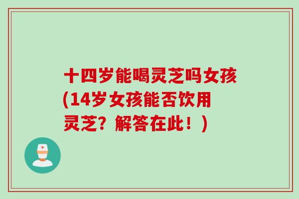 十四岁能喝灵芝吗女孩(14岁女孩能否饮用灵芝？解答在此！)