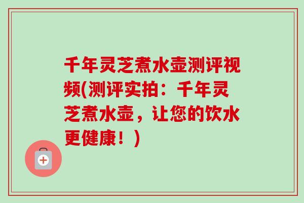 千年灵芝煮水壶测评视频(测评实拍：千年灵芝煮水壶，让您的饮水更健康！)