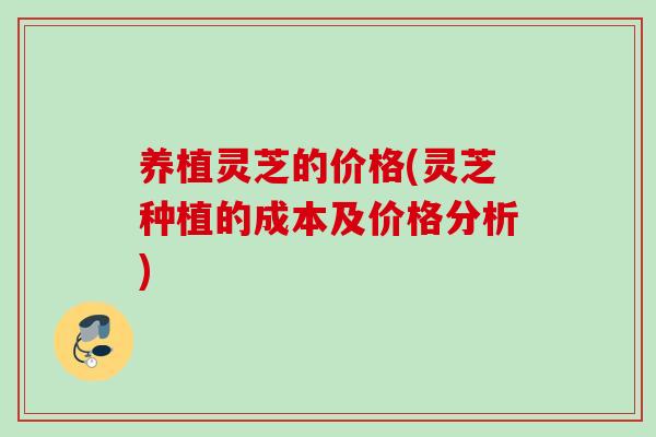 养植灵芝的价格(灵芝种植的成本及价格分析)