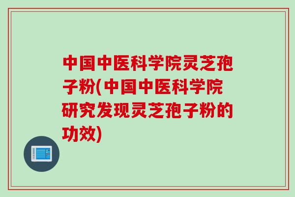 中国中医科学院灵芝孢子粉(中国中医科学院研究发现灵芝孢子粉的功效) 中国中医科学院灵芝孢子粉(中国中医科学院研究发现灵芝孢子粉的功效)