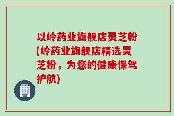 以岭药业旗舰店灵芝粉(岭药业旗舰店精选灵芝粉，为您的健康保驾护航)