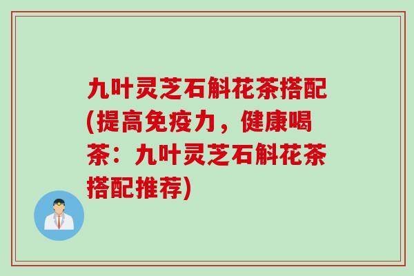 九叶灵芝石斛花茶搭配(提高免疫力，健康喝茶：九叶灵芝石斛花茶搭配推荐)