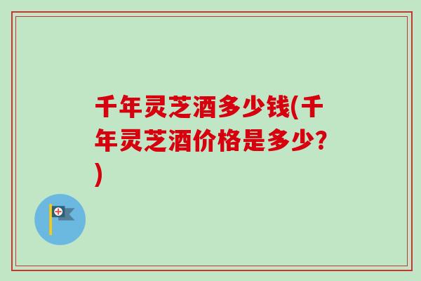 千年灵芝酒多少钱(千年灵芝酒价格是多少？)
