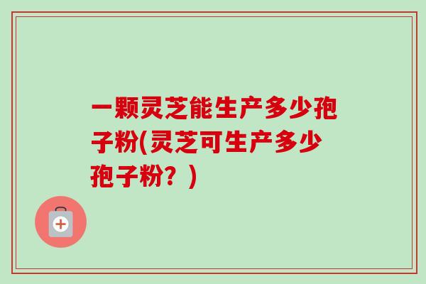 一颗灵芝能生产多少孢子粉(灵芝可生产多少孢子粉？)