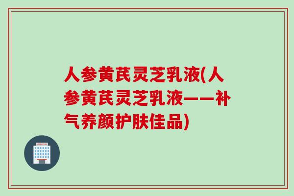人参黄芪灵芝乳液(人参黄芪灵芝乳液——补气养颜护肤佳品)