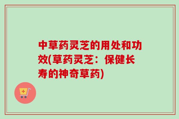 中草药灵芝的用处和功效(草药灵芝：保健长寿的神奇草药)