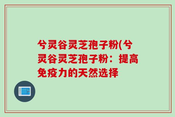 兮灵谷灵芝孢子粉(兮灵谷灵芝孢子粉：提高免疫力的天然选择