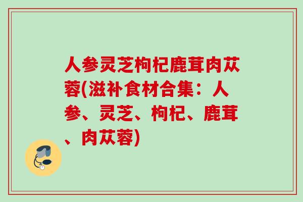 人参灵芝枸杞鹿茸肉苁蓉(滋补食材合集:人参、灵芝、枸杞、鹿茸、肉苁蓉) 人参灵芝枸杞鹿茸肉苁蓉(滋补食材合集:人参、灵芝、枸杞、鹿茸、肉苁蓉)