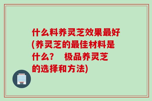 什么料养灵芝效果最好(养灵芝的最佳材料是什么？  极品养灵芝的选择和方法)