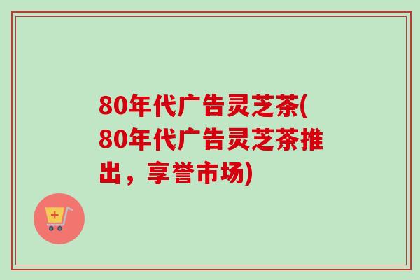 80年代广告灵芝茶(80年代广告灵芝茶推出，享誉市场)