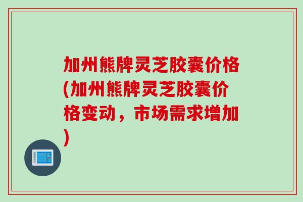 加州熊牌灵芝胶囊价格(加州熊牌灵芝胶囊价格变动,市场需求增加) 加州熊牌灵芝胶囊价格(加州熊牌灵芝胶囊价格变动,市场需求增加)