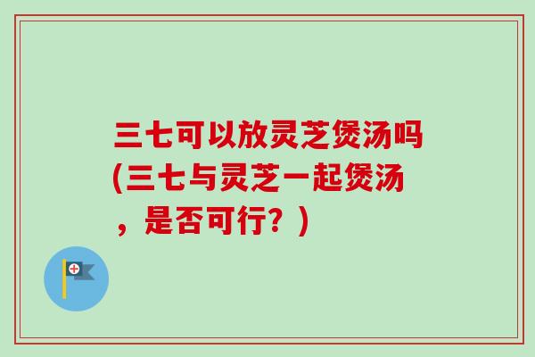 三七可以放灵芝煲汤吗(三七与灵芝一起煲汤，是否可行？)