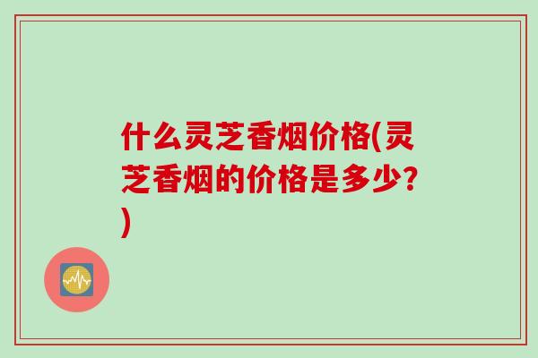 什么灵芝香烟价格(灵芝香烟的价格是多少？)