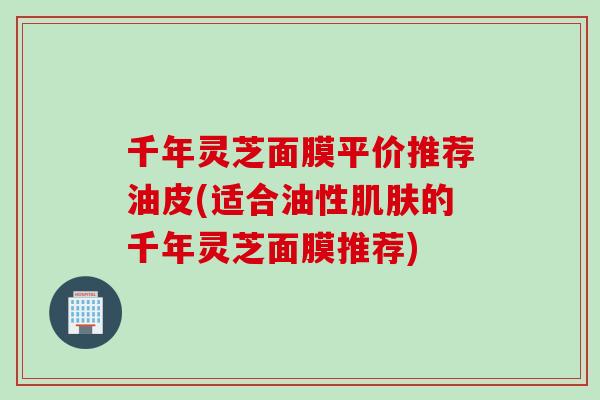 千年灵芝面膜平价推荐油皮(适合油性肌肤的千年灵芝面膜推荐)