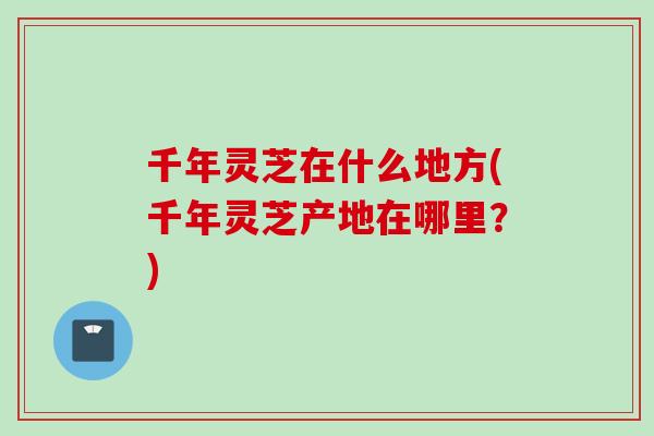 千年灵芝在什么地方(千年灵芝产地在哪里？)