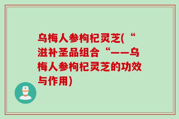 乌梅人参枸杞灵芝(“滋补圣品组合“——乌梅人参枸杞灵芝的功效与作用)