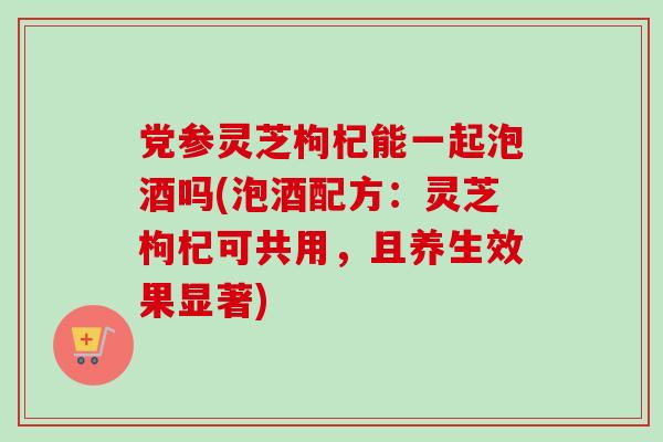 党参灵芝枸杞能一起泡酒吗(泡酒配方：灵芝枸杞可共用，且养生效果显著)
