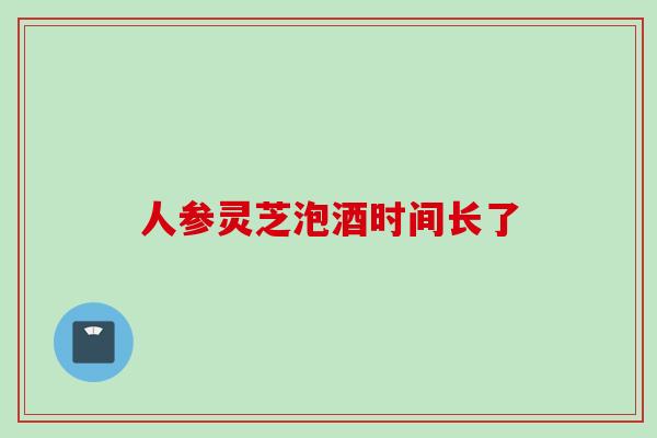 人参灵芝泡酒时间长了
