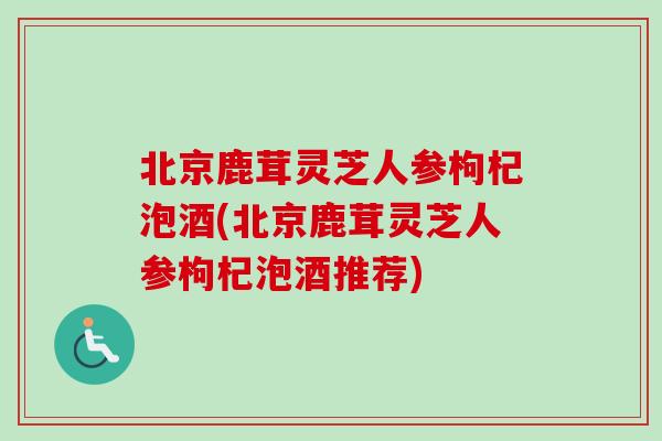北京鹿茸灵芝人参枸杞泡酒(北京鹿茸灵芝人参枸杞泡酒推荐)