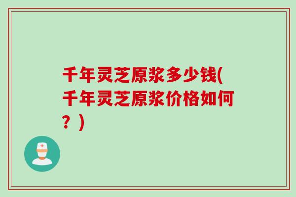 千年灵芝原浆多少钱(千年灵芝原浆价格如何？)