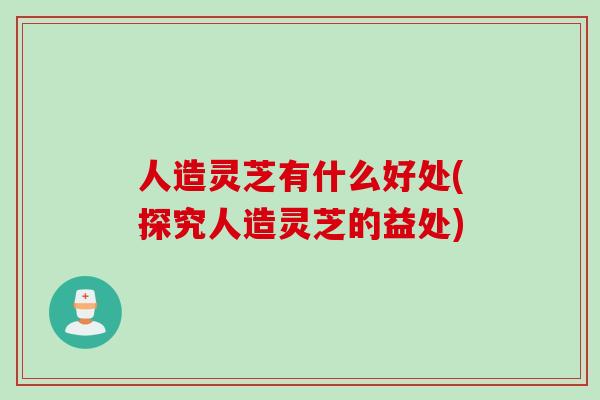 人造灵芝有什么好处(探究人造灵芝的益处)