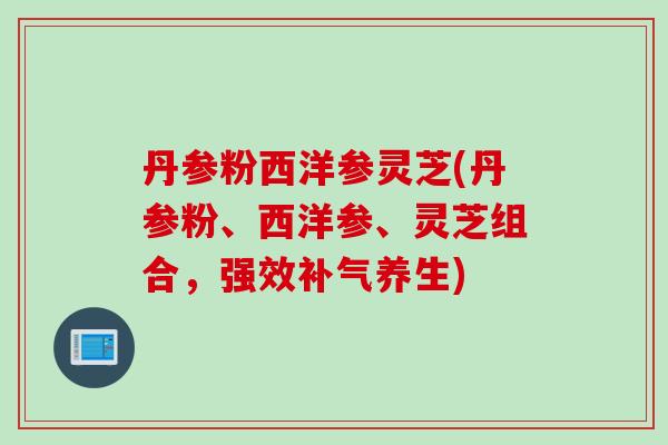 丹参粉西洋参灵芝(丹参粉、西洋参、灵芝组合，强效补气养生)