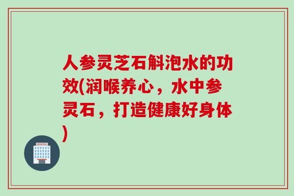 人参灵芝石斛泡水的功效(润喉养心，水中参灵石，打造健康好身体)
