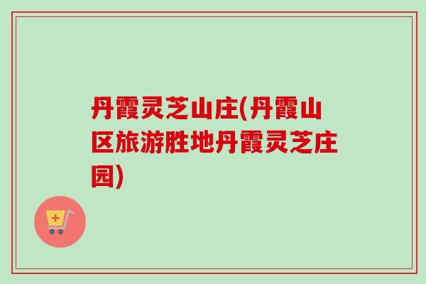 丹霞灵芝山庄(丹霞山区旅游胜地丹霞灵芝庄园)