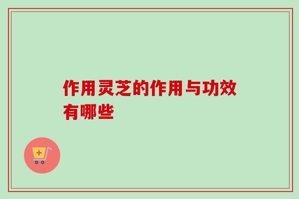 作用灵芝的作用与功效有哪些